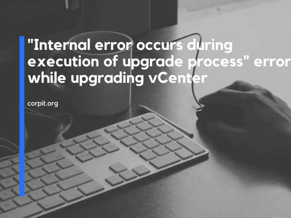 "Internal error occurs during execution of upgrade process" error while upgrading vCenter